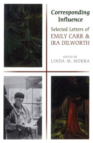 Title: Corresponding Influence: Selected Letters of Emily Carr and Ira Dilworth, Author: Linda Morra