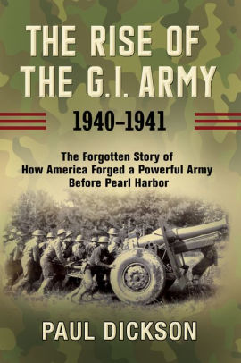 The Rise Of The G I Army 1940 1941 The Forgotten Story Of How America Forged A Powerful Army Before Pearl Harbor By Paul Dickson Hardcover Barnes Noble