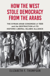 Title: How the West Stole Democracy from the Arabs: The Syrian Congress of 1920 and the Destruction of its Historic Liberal-Islamic Alliance, Author: Elizabeth F. Thompson