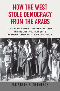 Title: How the West Stole Democracy from the Arabs: The Syrian Arab Congress of 1920 and the Destruction of Its Historical Liberal-Islamic Alliance, Author: Elizabeth F. Thompson