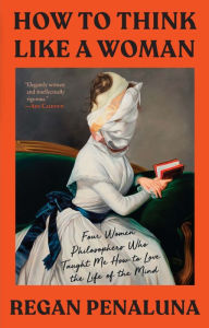 Title: How to Think Like a Woman: Four Women Philosophers Who Taught Me How to Love the Life of the Mind, Author: Regan Penaluna