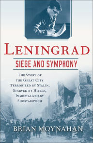 Title: Leningrad: Siege and Symphony: The Story of the Great City Terrorized by Stalin, Starved by Hitler, Immortalized by Shostakovich, Author: Brian Moynahan