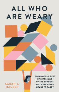 Title: All Who Are Weary: Finding True Rest By Letting Go of the Burdens You Were Never Meant to Carry, Author: Sarah Hauser