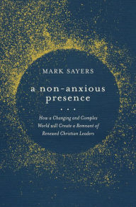 Title: A Non-Anxious Presence: How a Changing and Complex World will Create a Remnant of Renewed Christian Leaders, Author: Mark Sayers