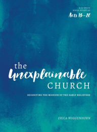 Title: The Unexplainable Church: Reigniting the Mission of the Early Believers (A Study of Acts 13-28), Author: Erica Wiggenhorn