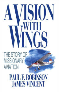 Title: A Vision with Wings: The Story of Missionary Aviation, Author: Paul F. Robinson