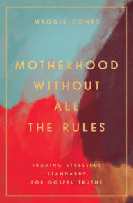 Title: Motherhood Without All the Rules: Trading Stressful Standards for Gospel Truths, Author: Maggie Combs