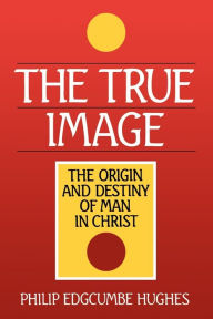 Title: The True Image: The Origin and Destiny of Man in Christ, Author: Philip Edgcumbe Hughes