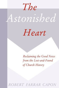 Title: The Astonished Heart: Reclaiming the Good News from the Lost-and-Found of Church History, Author: Robert Farrar Capon