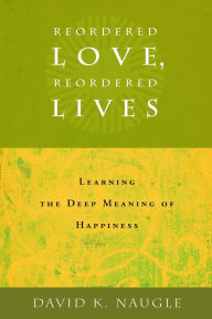 Title: Reordered Love, Reordered Lives: Learing the Deep Meaning of Happiness, Author: David K. Naugle