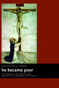 Title: He Became Poor: The Poverty of Christ and Aquinas's Economic Teachings, Author: Christopher A. Franks