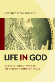 Title: Life in God: John Calvin, Practical Formation, and the Future of Protestant Theology, Author: Matthew Myer Boulton