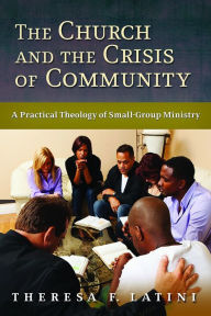 Title: The Church and the Crisis of Community: A Practical Theology of Small-Group Ministry, Author: Theresa F. Latini