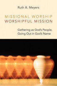 Title: Missional Worship, Worshipful Mission: Gathering as God's People, Going Out in God's Name, Author: Ruth A. Meyers