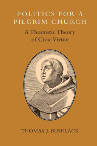 Title: Politics for a Pilgrim Church: A Thomistic Theory of Civic Virtue, Author: Thomas J. Bushlack