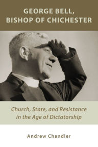 Title: George Bell, Bishop of Chichester: Church, State, and Resistance in the Age of Dictatorship, Author: Andrew Chandler