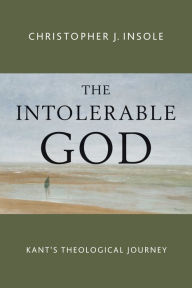 Title: The Intolerable God: Kant's Theological Journey, Author: Christopher J. Insole