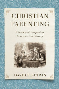 Title: Christian Parenting: Wisdom and Perspectives from American History, Author: David P. Setran