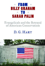 Title: From Billy Graham to Sarah Palin: Evangelicals and the Betrayal of American Conservatism, Author: D. G. Hart