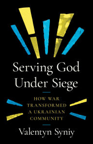 Title: Serving God Under Siege: How War Transformed a Ukrainian Community, Author: Valentyn Syniy
