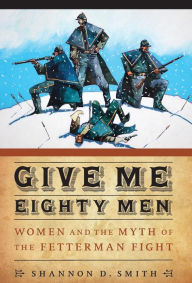 Title: Give Me Eighty Men: Women and the Myth of the Fetterman Fight, Author: Shannon D. Smith