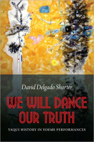 Title: We Will Dance Our Truth: Yaqui History in Yoeme Performances, Author: David Delgado Shorter