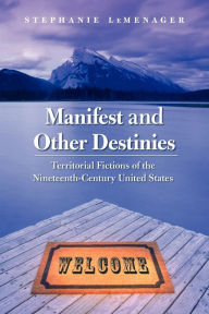 Title: Manifest and Other Destinies: Territorial Fictions of the Nineteenth-Century United States, Author: Stephanie LeMenager