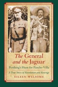 Title: The General and the Jaguar: Pershing's Hunt for Pancho Villa: A True Story of Revolution and Revenge, Author: Eileen Welsome