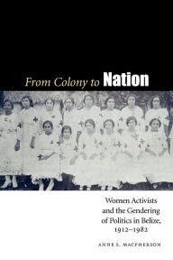 Title: From Colony to Nation: Women Activists and the Gendering of Politics in Belize, 1912-1982, Author: Anne S. Macpherson
