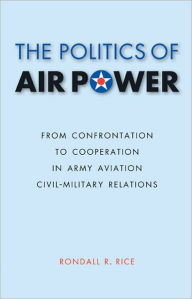 Title: The Politics of Air Power: From Confrontation to Cooperation in Army Aviation Civil-Military Relations, Author: Rondall R. Rice