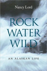 Title: Rock, Water, Wild: An Alaskan Life, Author: Nancy Lord