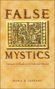 Title: False Mystics: Deviant Orthodoxy in Colonial Mexico / Edition 1, Author: Nora E. Jaffary