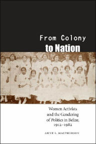 Title: From Colony to Nation: Women Activists and the Gendering of Politics in Belize, 1912-1982, Author: Anne S. Macpherson