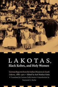 Title: Lakotas, Black Robes, and Holy Women: German Reports from the Indian Missions in South Dakota, 1886-1900, Author: Karl Markus Kreis