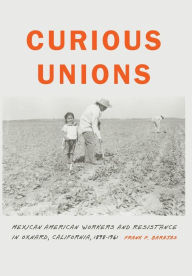 Title: Curious Unions: Mexican American Workers and Resistance in Oxnard, California, 1898-1961, Author: Frank P. Barajas