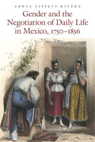 Title: Gender and the Negotiation of Daily Life in Mexico, 1750-1856, Author: Sonya Lipsett-Rivera