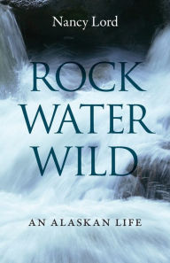 Title: Rock, Water, Wild: An Alaskan Life, Author: Nancy Lord