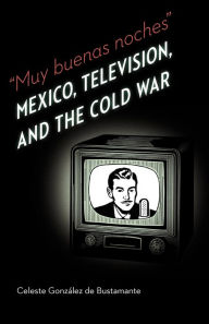 Title: Muy buenas noches: Mexico, Television, and the Cold War, Author: Celeste Gonzalez de Bustamante