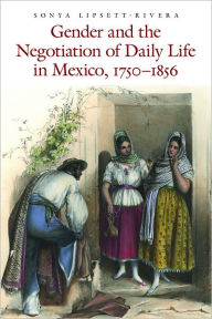 Title: Gender and the Negotiation of Daily Life in Mexico, 1750-1856, Author: Sonya Lipsett-Rivera