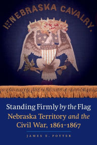 Title: Standing Firmly by the Flag: Nebraska Territory and the Civil War, 1861-1867, Author: James E. Potter
