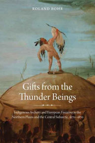 Title: Gifts from the Thunder Beings: Indigenous Archery and European Firearms in the Northern Plains and Central Subarctic, 1670-1870, Author: Roland Bohr