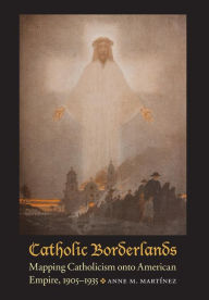 Title: Catholic Borderlands: Mapping Catholicism onto American Empire, 1905-1935, Author: Anne M. Martinez
