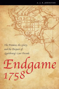 Title: Endgame 1758: The Promise, the Glory, and the Despair of Louisbourg's Last Decade, Author: A. J. B. Johnston