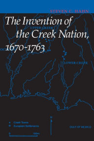 Title: The Invention of the Creek Nation, 1670-1763, Author: Steven C. Hahn