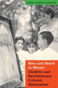 Title: Seen and Heard in Mexico: Children and Revolutionary Cultural Nationalism, Author: Elena Jackson Albarran