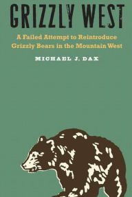 Title: Grizzly West: A Failed Attempt to Reintroduce Grizzly Bears in the Mountain West, Author: Michael J. Dax