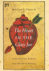 Title: The Heart in the Glass Jar: Love Letters, Bodies, and the Law in Mexico, Author: William E. French