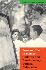 Title: Seen and Heard in Mexico: Children and Revolutionary Cultural Nationalism, Author: Elena Jackson Albarran