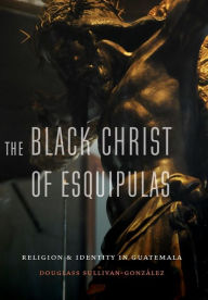 Title: The Black Christ of Esquipulas: Religion and Identity in Guatemala, Author: Douglass Sullivan-Gonzalez