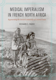 Title: Medical Imperialism in French North Africa: Regenerating the Jewish Community of Colonial Tunis, Author: Richard C. Parks